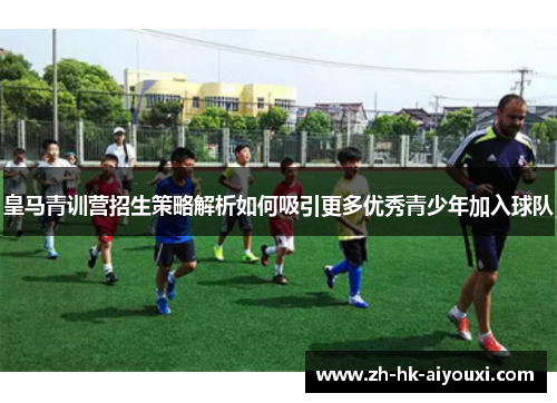 皇马青训营招生策略解析如何吸引更多优秀青少年加入球队