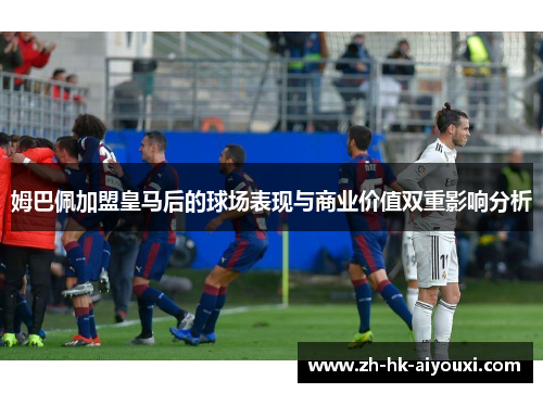 姆巴佩加盟皇马后的球场表现与商业价值双重影响分析