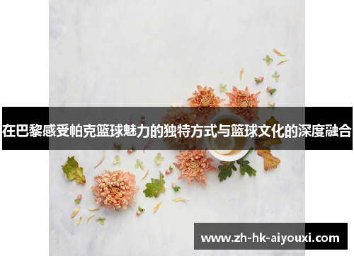 在巴黎感受帕克篮球魅力的独特方式与篮球文化的深度融合