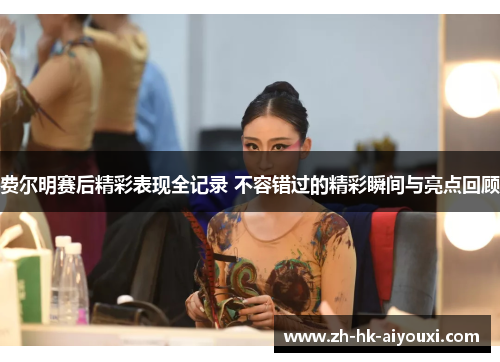 费尔明赛后精彩表现全记录 不容错过的精彩瞬间与亮点回顾