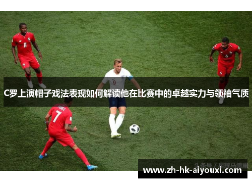 C罗上演帽子戏法表现如何解读他在比赛中的卓越实力与领袖气质